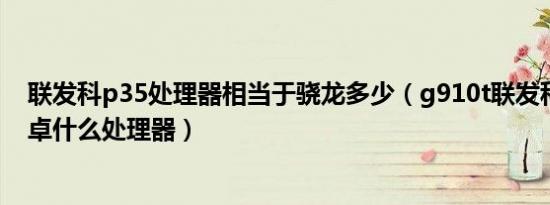 联发科p35处理器相当于骁龙多少（g910t联发科相当于安卓什么处理器）