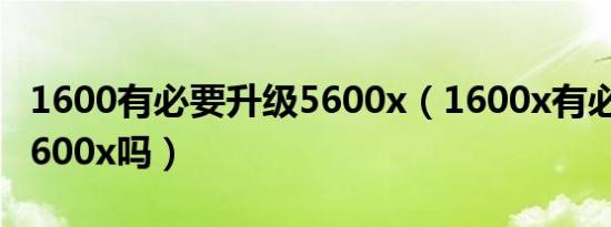 1600有必要升级5600x（1600x有必要升级3600x吗）