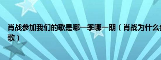 肖战参加我们的歌是哪一季哪一期（肖战为什么参加我们的歌）