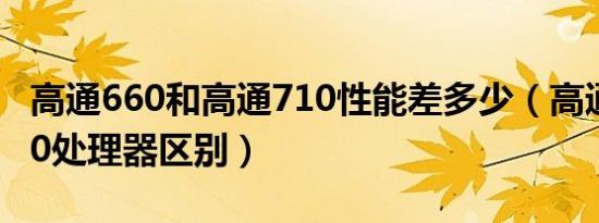 高通660和高通710性能差多少（高通660 710处理器区别）