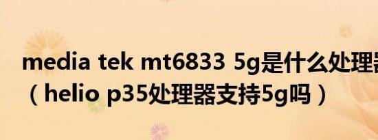 media tek mt6833 5g是什么处理器怎么样（helio p35处理器支持5g吗）