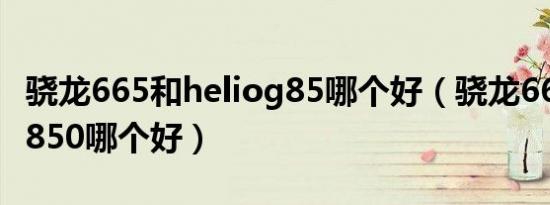 骁龙665和heliog85哪个好（骁龙665和骁龙850哪个好）