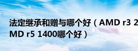 法定继承和赠与哪个好（AMD r3 2200与AMD r5 1400哪个好）