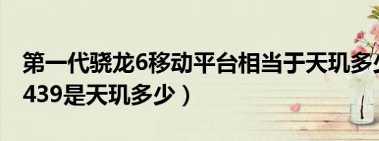 第一代骁龙6移动平台相当于天玑多少（骁龙439是天玑多少）