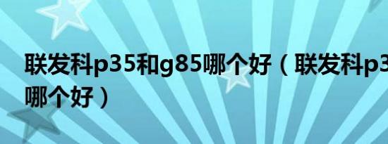 联发科p35和g85哪个好（联发科p35和g88哪个好）