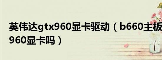 英伟达gtx960显卡驱动（b660主板支持gtx960显卡吗）