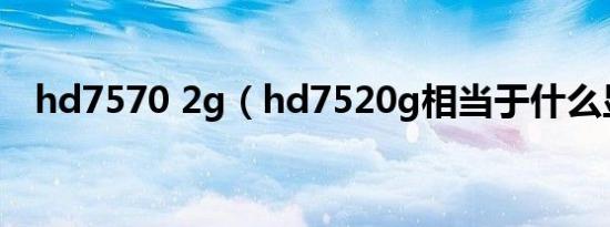 hd7570 2g（hd7520g相当于什么显卡）