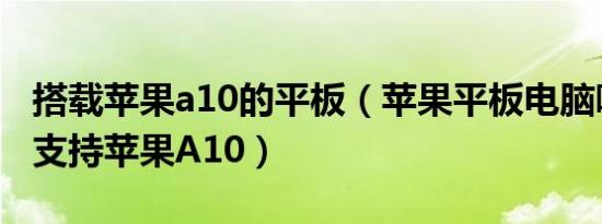 搭载苹果a10的平板（苹果平板电脑哪些型号支持苹果A10）