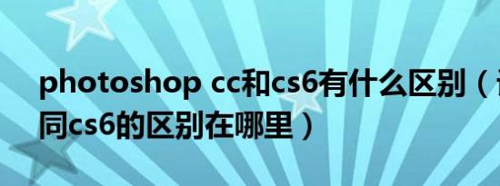 photoshop cc和cs6有什么区别（话说cs5同cs6的区别在哪里）