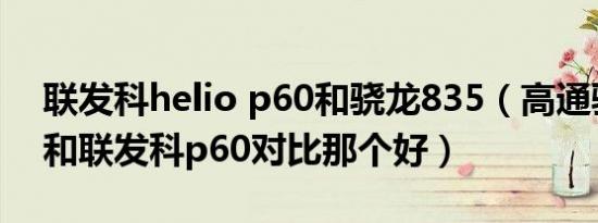 联发科helio p60和骁龙835（高通骁龙835和联发科p60对比那个好）