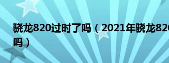 骁龙820过时了吗（2021年骁龙820还能用吗）