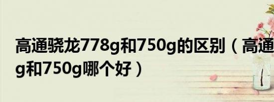 高通骁龙778g和750g的区别（高通骁龙778g和750g哪个好）