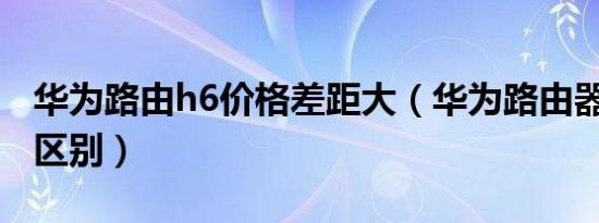 华为路由h6价格差距大（华为路由器q6和h6区别）