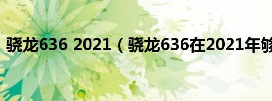 骁龙636 2021（骁龙636在2021年够用吗）