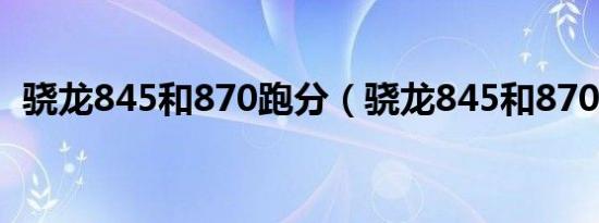 骁龙845和870跑分（骁龙845和870对比）