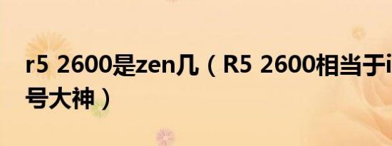 r5 2600是zen几（R5 2600相当于i7哪个型号大神）