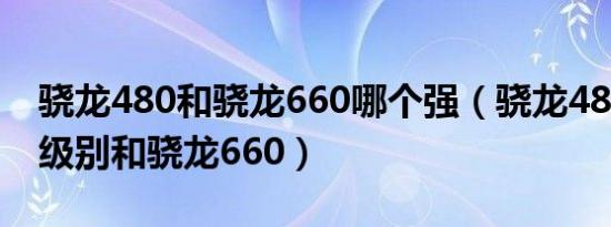 骁龙480和骁龙660哪个强（骁龙480是什么级别和骁龙660）