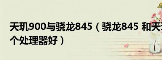 天玑900与骁龙845（骁龙845 和天玑900哪个处理器好）