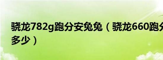 骁龙782g跑分安兔兔（骁龙660跑分安兔兔多少）