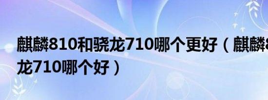 麒麟810和骁龙710哪个更好（麒麟810跟骁龙710哪个好）