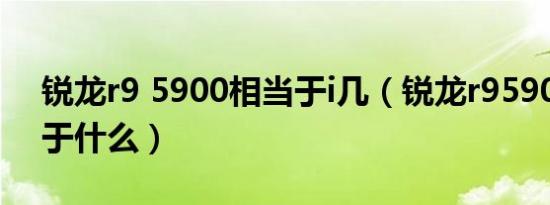 锐龙r9 5900相当于i几（锐龙r95900x相当于什么）