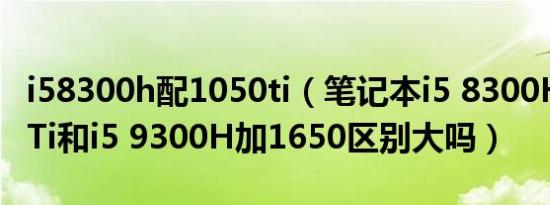 i58300h配1050ti（笔记本i5 8300H加1050Ti和i5 9300H加1650区别大吗）