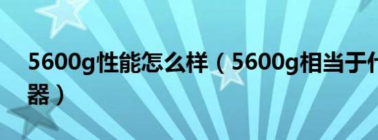 5600g性能怎么样（5600g相当于什么处理器）