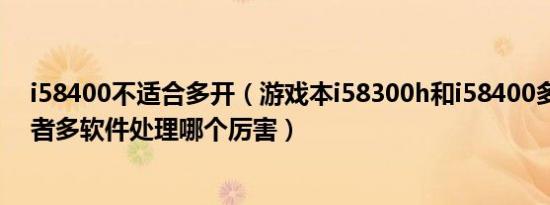 i58400不适合多开（游戏本i58300h和i58400多开游戏或者多软件处理哪个厉害）