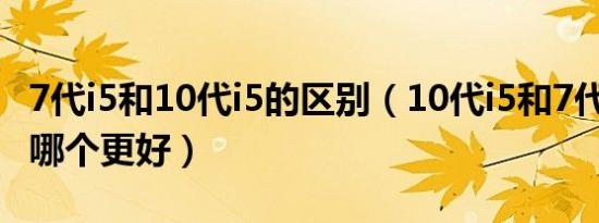 7代i5和10代i5的区别（10代i5和7代i7 7700哪个更好）