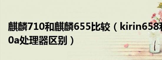 麒麟710和麒麟655比较（kirin658和麒麟710a处理器区别）