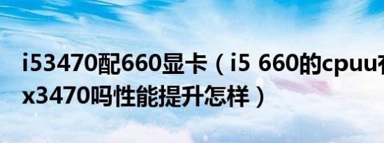 i53470配660显卡（i5 660的cpuu有必要换x3470吗性能提升怎样）