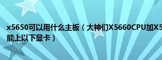 x5650可以用什么主板（大神们X5660CPU加X58主板能不能上以下显卡）