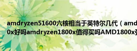 amdryzen51600六核相当于英特尔几代（amdryzen1800x好吗amdryzen1800x值得买吗AMD1800x强吗）