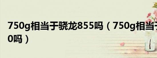 750g相当于骁龙855吗（750g相当于骁龙870吗）