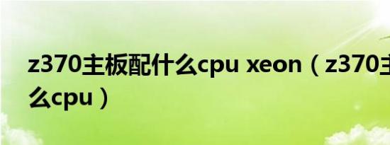 z370主板配什么cpu xeon（z370主板配什么cpu）