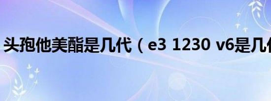 头孢他美酯是几代（e3 1230 v6是几代cpu）