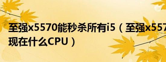 至强x5570能秒杀所有i5（至强x5570相当于现在什么CPU）