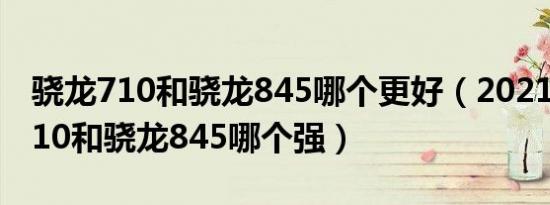 骁龙710和骁龙845哪个更好（2021年骁龙710和骁龙845哪个强）