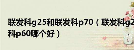 联发科g25和联发科p70（联发科g25和联发科p60哪个好）