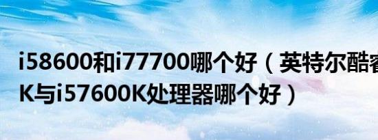 i58600和i77700哪个好（英特尔酷睿i58600K与i57600K处理器哪个好）