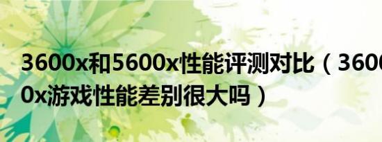 3600x和5600x性能评测对比（3600x和5600x游戏性能差别很大吗）