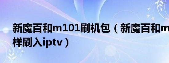 新魔百和m101刷机包（新魔百和m301a怎样刷入iptv）