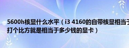 5600h核显什么水平（i3 4160的自带核显相当于什么水平打个比方就是相当于多少钱的显卡）