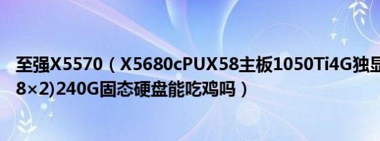 至强X5570（X5680cPUX58主板1050Ti4G独显16G内存(8×2)240G固态硬盘能吃鸡吗）