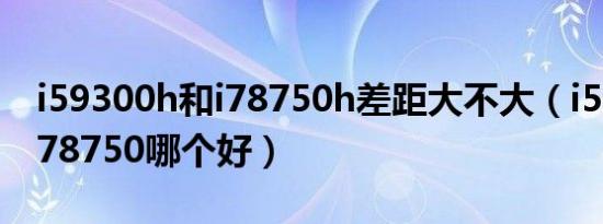 i59300h和i78750h差距大不大（i59300和i78750哪个好）