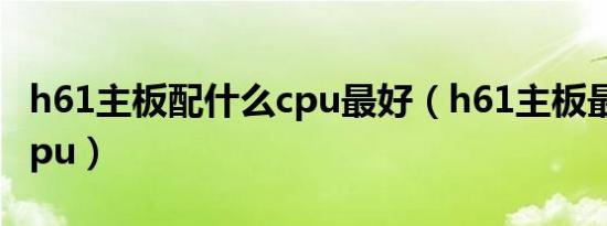 h61主板配什么cpu最好（h61主板最配什么cpu）