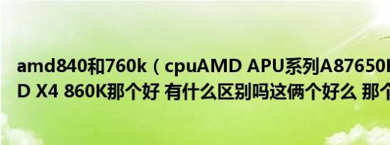 amd840和760k（cpuAMD APU系列A87650K CPU AMD X4 860K那个好 有什么区别吗这俩个好么 那个最好）