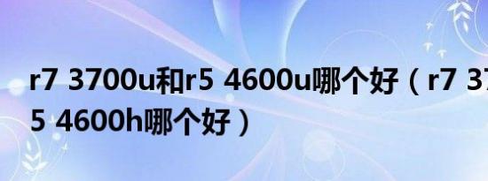 r7 3700u和r5 4600u哪个好（r7 3700u和r5 4600h哪个好）