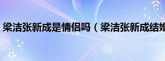 梁洁张新成是情侣吗（梁洁张新成结婚了吗）