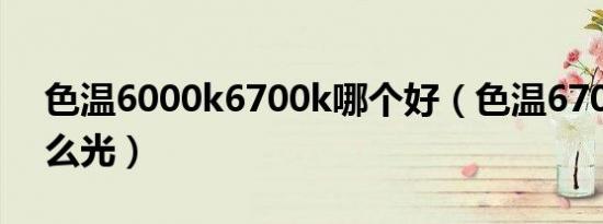 色温6000k6700k哪个好（色温6700k是什么光）